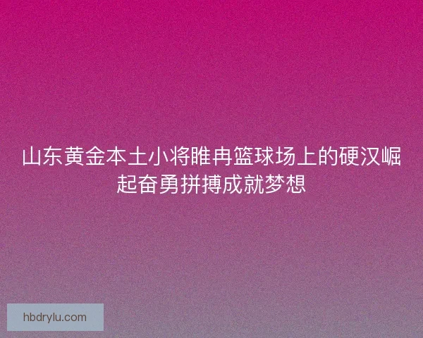 山东黄金本土小将睢冉篮球场上的硬汉崛起奋勇拼搏成就梦想