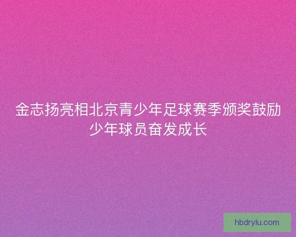 金志扬亮相北京青少年足球赛季颁奖鼓励少年球员奋发成长