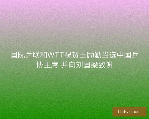 国际乒联和WTT祝贺王励勤当选中国乒协主席 并向刘国梁致谢