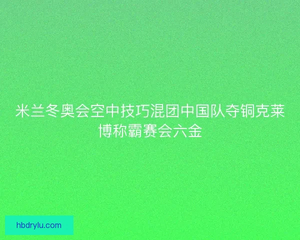 米兰冬奥会空中技巧混团中国队夺铜克莱博称霸赛会六金