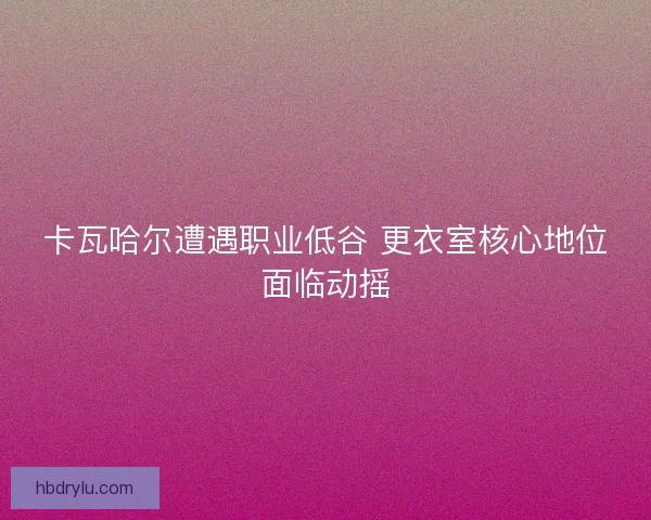 卡瓦哈尔遭遇职业低谷 更衣室核心地位面临动摇