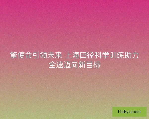 擎使命引领未来 上海田径科学训练助力全速迈向新目标
